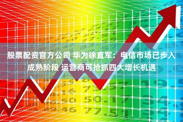 股票配资官方公司 华为徐直军：电信市场已步入成熟阶段 运营商可抢抓四大增长机遇