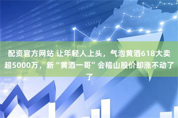 配资官方网站 让年轻人上头，气泡黄酒618大卖超5000万，新“黄酒一哥”会稽山股价却涨不动了