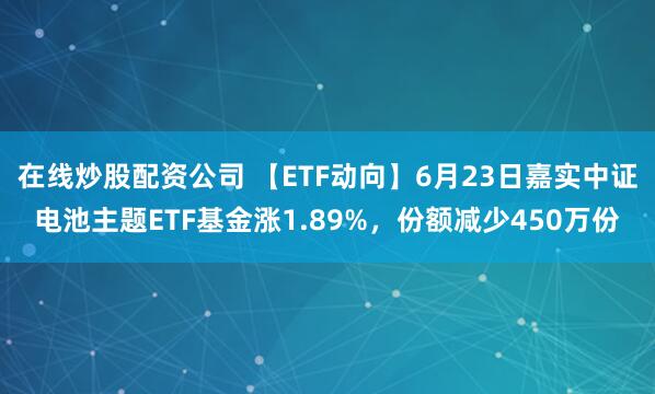 在线炒股配资公司 【ETF动向】6月23日嘉实中证电池主题ETF基金涨1.89%，份额减少450万份