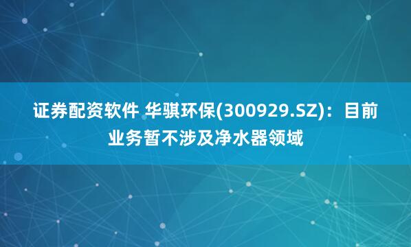 证券配资软件 华骐环保(300929.SZ)：目前业务暂不涉及净水器领域