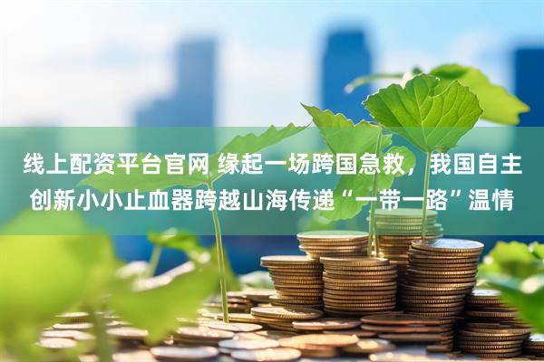 线上配资平台官网 缘起一场跨国急救，我国自主创新小小止血器跨越山海传递“一带一路”温情