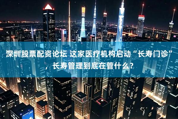 深圳股票配资论坛 这家医疗机构启动“长寿门诊”，长寿管理到底在管什么？