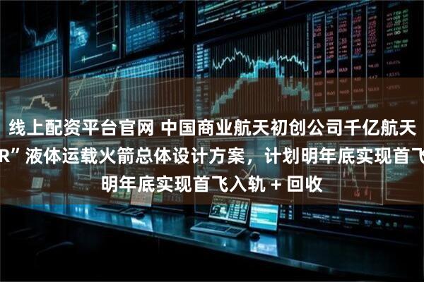 线上配资平台官网 中国商业航天初创公司千亿航天完成“玄鸟-R”液体运载火箭总体设计方案，计划明年底实现首飞入轨 + 回收