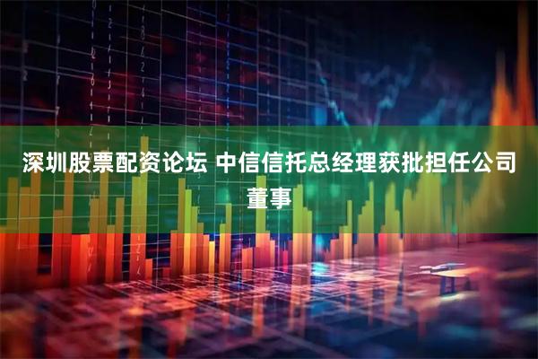 深圳股票配资论坛 中信信托总经理获批担任公司董事
