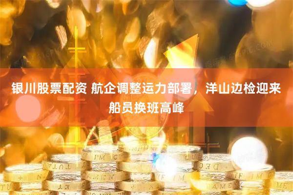 银川股票配资 航企调整运力部署，洋山边检迎来船员换班高峰