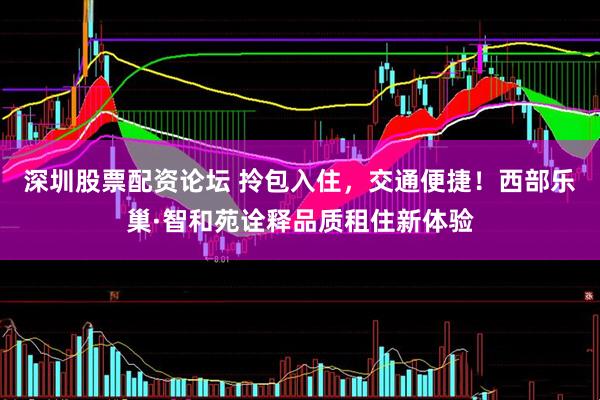 深圳股票配资论坛 拎包入住，交通便捷！西部乐巢·智和苑诠释品质租住新体验