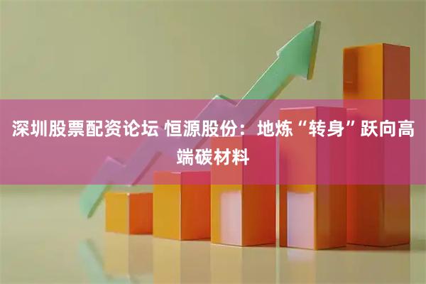 深圳股票配资论坛 恒源股份：地炼“转身”跃向高端碳材料