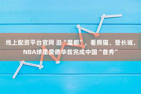 线上配资平台官网 逛“魔都”、看熊猫、登长城，NBA球星爱德华兹完成中国“首秀”